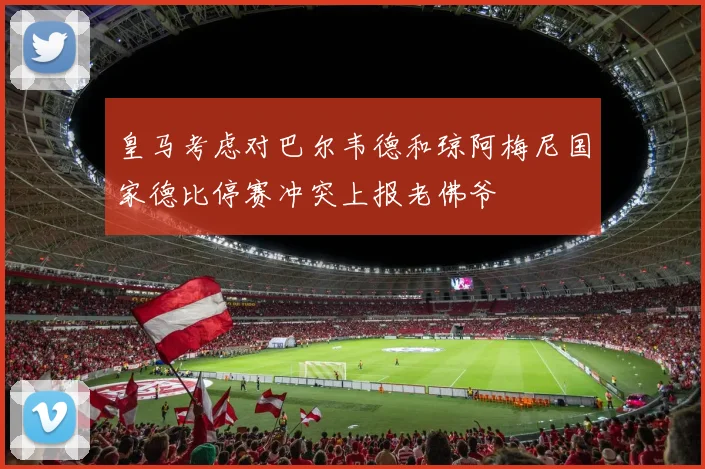 皇马考虑对巴尔韦德和琼阿梅尼国家德比停赛冲突上报老佛爷