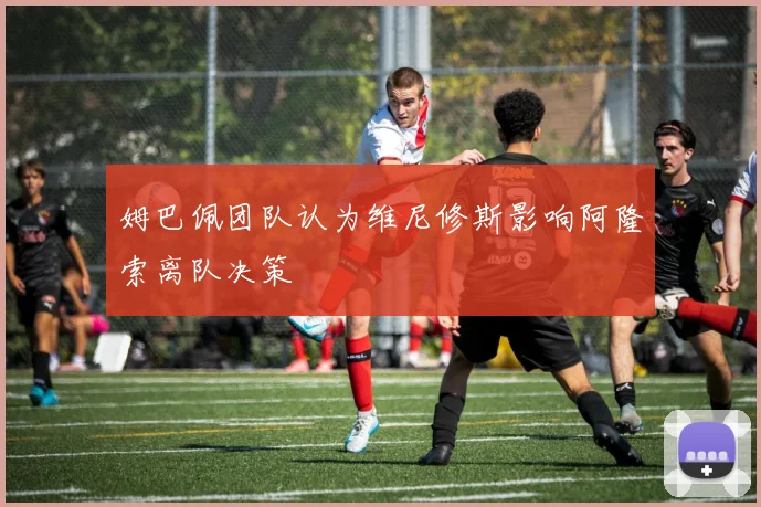 姆巴佩团队认为维尼修斯影响阿隆索离队决策
