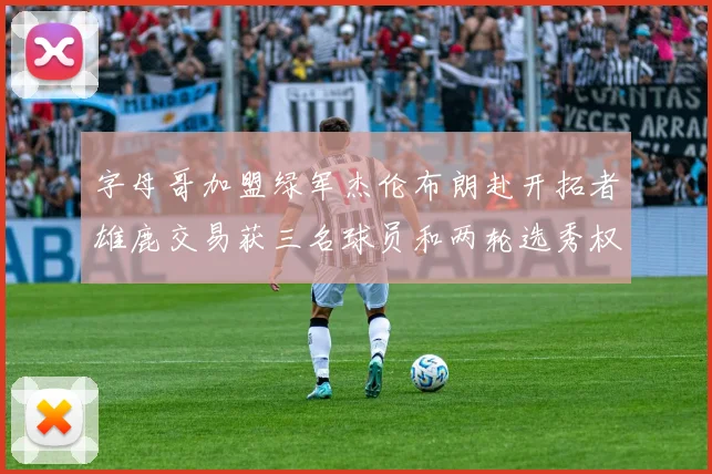 字母哥加盟绿军杰伦布朗赴开拓者雄鹿交易获三名球员和两轮选秀权