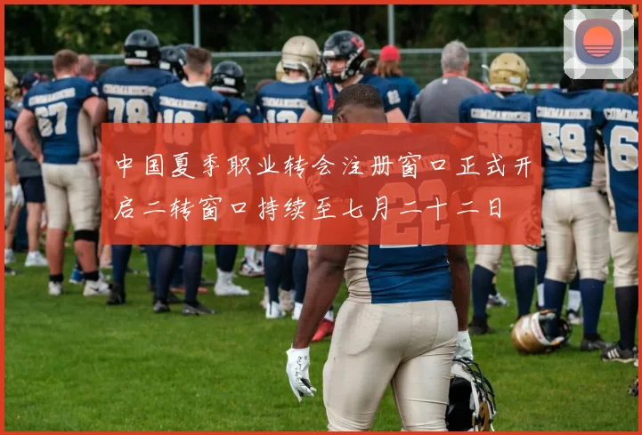 中国夏季职业转会注册窗口正式开启二转窗口持续至七月二十二日
