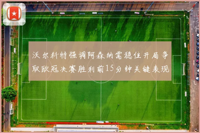 沃尔科特强调阿森纳需稳住开局争取欧冠决赛胜利前15分钟关键表现