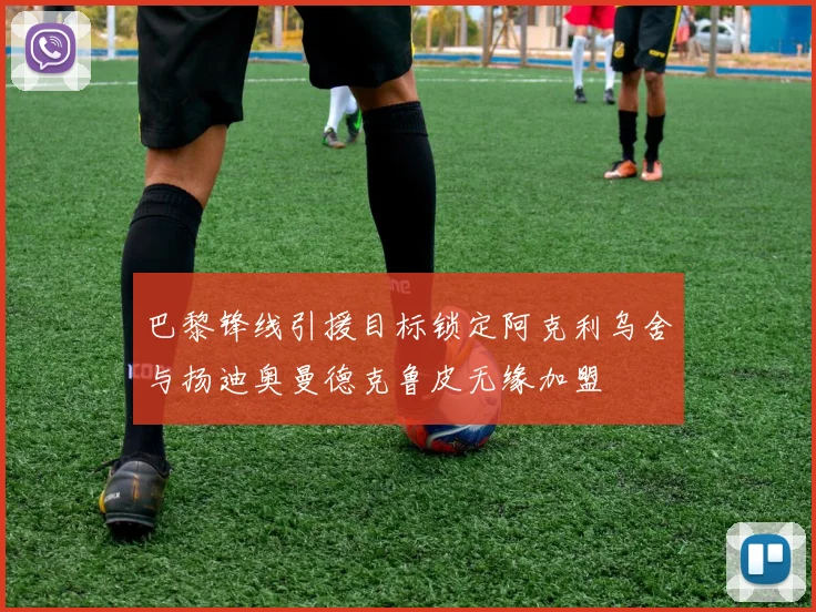 巴黎锋线引援目标锁定阿克利乌舍与扬迪奥曼德克鲁皮无缘加盟