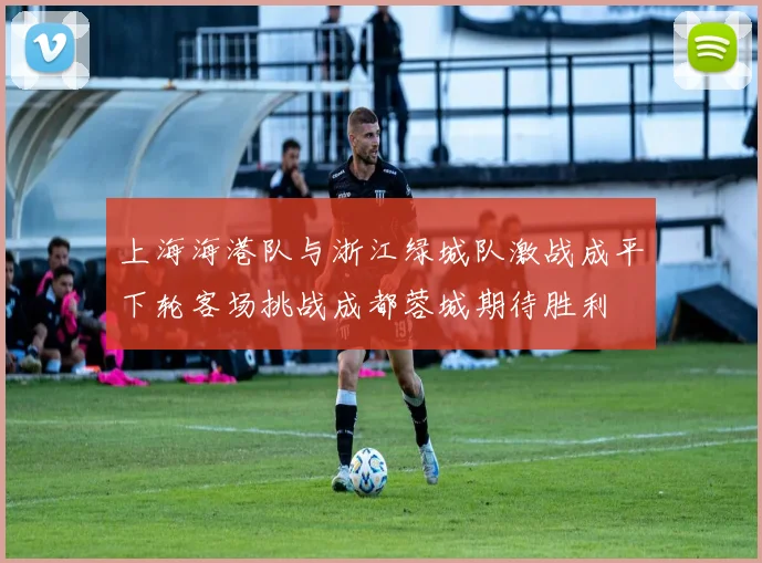 上海海港队与浙江绿城队激战成平下轮客场挑战成都蓉城期待胜利
