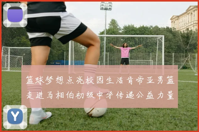 篮球梦想点亮校园生活肯帝亚男篮走进马相伯初级中学传递公益力量