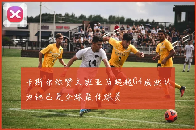 卡斯尔称赞文班亚马超越G4成就认为他已是全球最佳球员