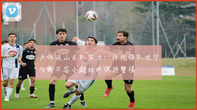 卢伟谈山东队实力：传统强队攻守均衡不容小觑始终保持警惕