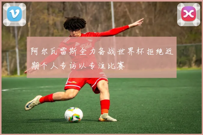 阿尔瓦雷斯全力备战世界杯拒绝近期个人专访以专注比赛