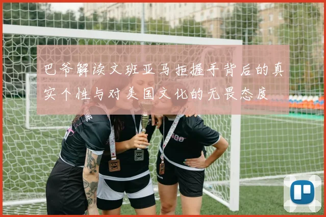 巴爷解读文班亚马拒握手背后的真实个性与对美国文化的无畏态度