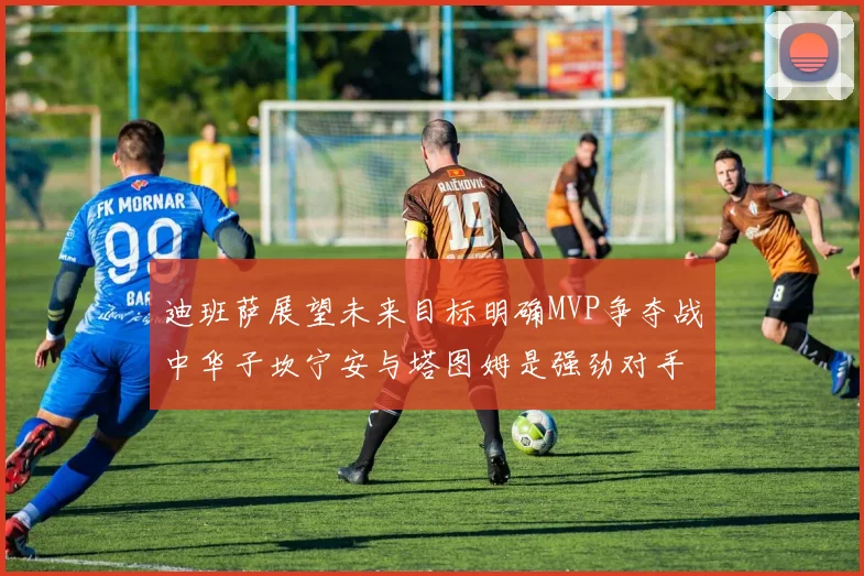 迪班萨展望未来目标明确MVP争夺战中华子坎宁安与塔图姆是强劲对手