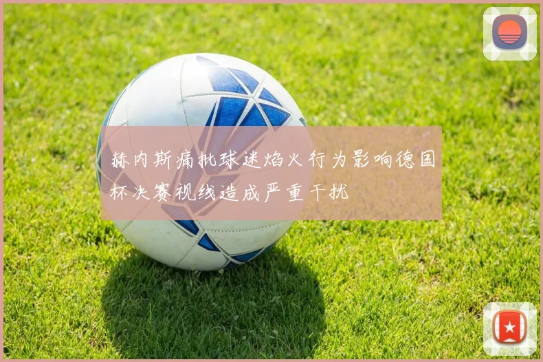赫内斯痛批球迷焰火行为影响德国杯决赛视线造成严重干扰
