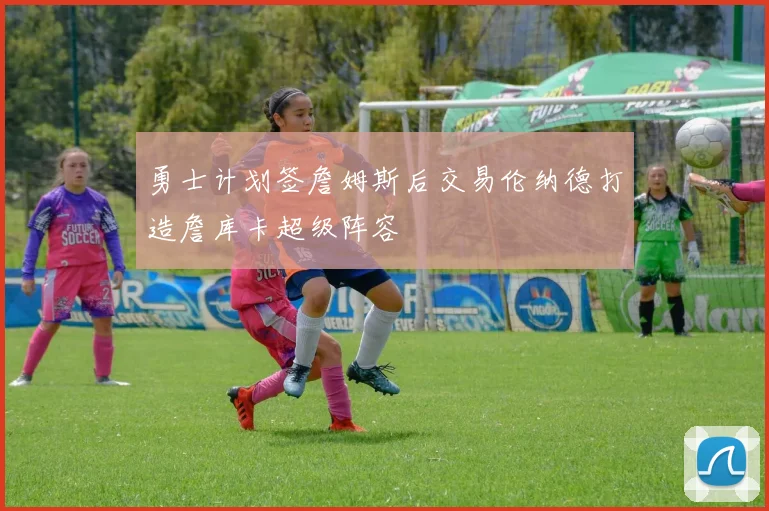 勇士计划签詹姆斯后交易伦纳德打造詹库卡超级阵容