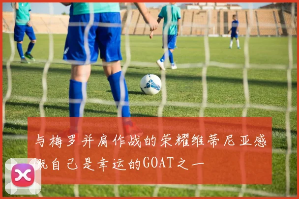 与梅罗并肩作战的荣耀维蒂尼亚感慨自己是幸运的GOAT之一