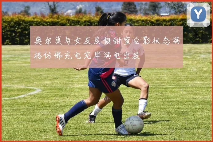 奥尔莫与女友度假甜蜜合影状态满格仿佛充电完毕满电出发