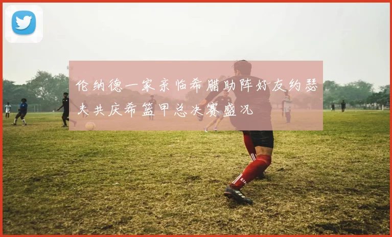 伦纳德一家亲临希腊助阵好友约瑟夫共庆希篮甲总决赛盛况
