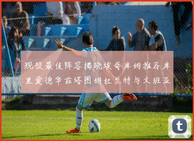 现役最佳阵容揭晓埃奇库姆推荐库里爱德华兹塔图姆杜兰特与文班亚马