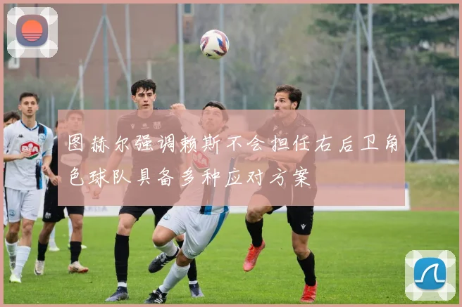 图赫尔强调赖斯不会担任右后卫角色球队具备多种应对方案